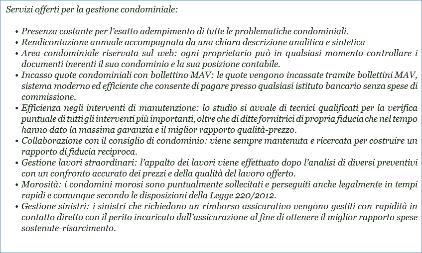  Servizi offerti per la gestione condominiale: Presenza costante per l’esatto adempimento di tutte le problematiche condominiali.
Rendicontazione annuale accompagnata da una chiara descrizione analitica e sintetica
Area condominiale riservata sul web: ogni proprietario può in qualsiasi momento controllare i documenti inerenti il suo condominio e la sua posizione contabile.
Incasso quote condominiali con bollettino MAV: le quote vengono incassate tramite bollettini MAV, sistema moderno ed efficiente che consente di pagare presso qualsiasi istituto bancario senza spese di commissione.
Efficienza negli interventi di manutenzione: lo studio si avvale di tecnici qualificati per la verifica puntuale di tutti gli interventi più importanti, oltre che di ditte fornitrici di propria fiducia che nel tempo hanno dato la massima garanzia e il miglior rapporto qualità-prezzo.
Collaborazione con il consiglio di condominio: viene sempre mantenuta e ricercata per costruire un rapporto di fiducia reciproca.
Gestione lavori straordinari: l’appalto dei lavori viene effettuato dopo l’analisi di diversi preventivi con un confronto accurato dei prezzi e della qualità del lavoro offerto.
Morosità: i condomini morosi sono puntualmente sollecitati e perseguiti anche legalmente in tempi rapidi e comunque secondo le disposizioni della Legge 220/2012.
Gestione sinistri: i sinistri che richiedono un rimborso assicurativo vengono gestiti con rapidità in contatto diretto con il perito incaricato dall’assicurazione al fine di ottenere il miglior rapporto spese sostenute-risarcimento.